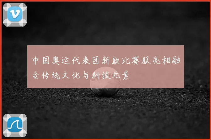 中国奥运代表团新款比赛服亮相融合传统文化与科技元素