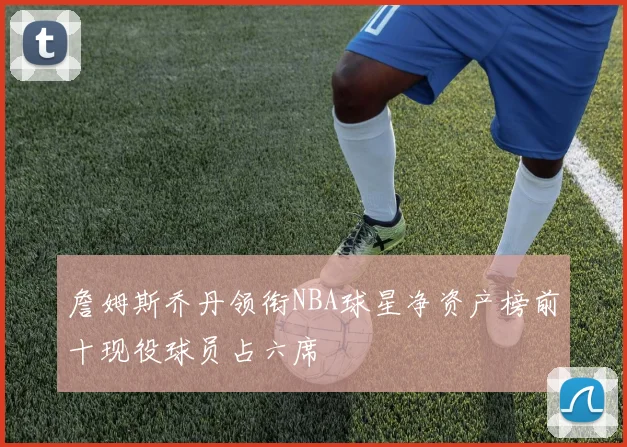 詹姆斯乔丹领衔NBA球星净资产榜前十现役球员占六席