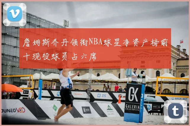 詹姆斯乔丹领衔NBA球星净资产榜前十现役球员占六席