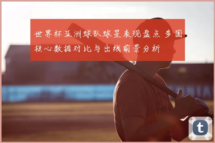世界杯亚洲球队球星表现盘点 多国核心数据对比与出线前景分析