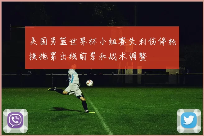 美国男篮世界杯小组赛失利伤停轮换拖累出线前景和战术调整