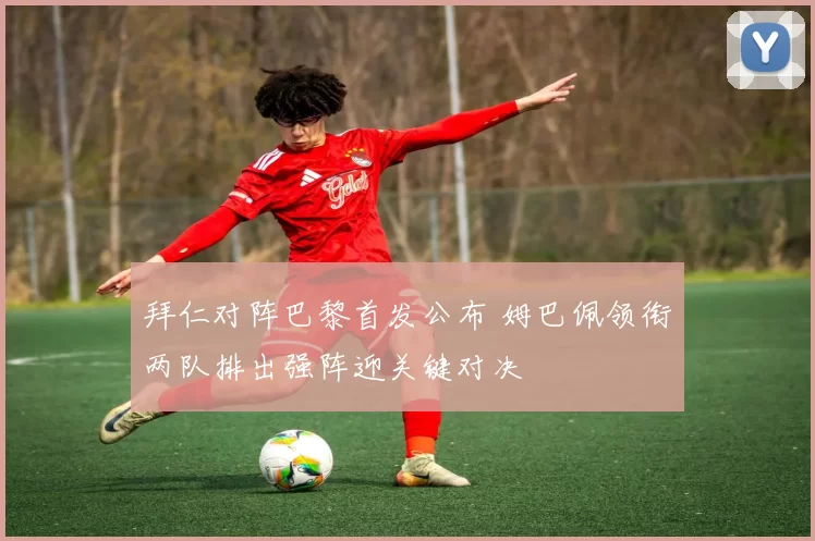 拜仁对阵巴黎首发公布 姆巴佩领衔两队排出强阵迎关键对决