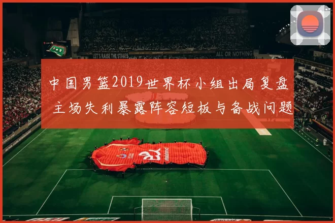 中国男篮2019世界杯小组出局复盘 主场失利暴露阵容短板与备战问题