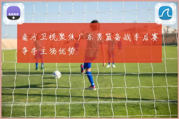 南方卫视聚焦广东男篮备战季后赛争夺主场优势