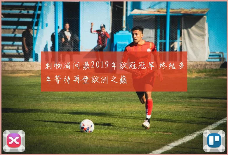利物浦问鼎2019年欧冠冠军 终结多年等待再登欧洲之巅