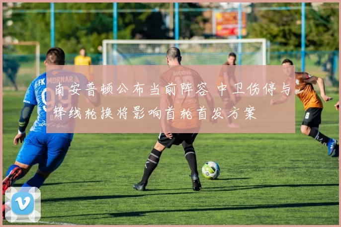 南安普顿公布当前阵容 中卫伤停与锋线轮换将影响首轮首发方案