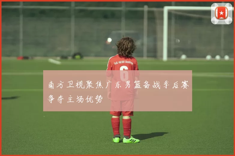 南方卫视聚焦广东男篮备战季后赛争夺主场优势