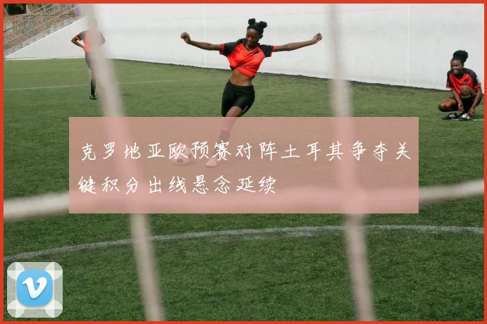 克罗地亚欧预赛对阵土耳其争夺关键积分出线悬念延续