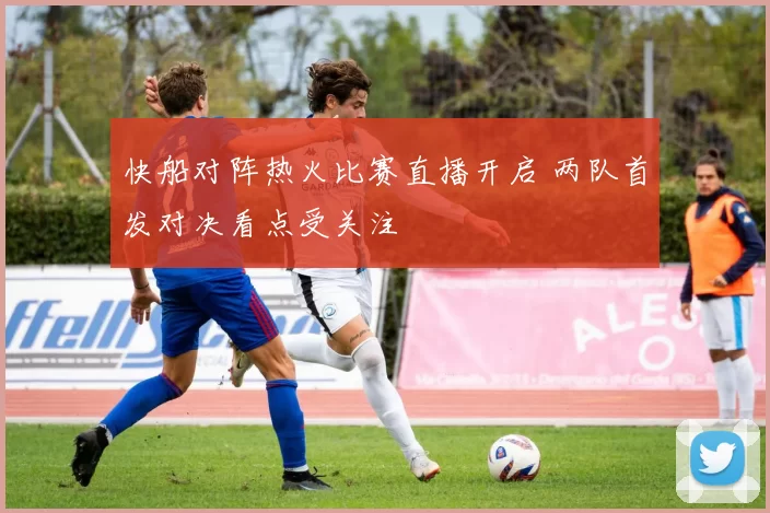 快船对阵热火比赛直播开启 两队首发对决看点受关注