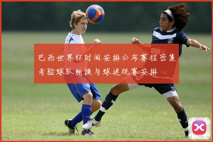 巴西世界杯时间安排公布赛程密集考验球队轮换与球迷观赛安排