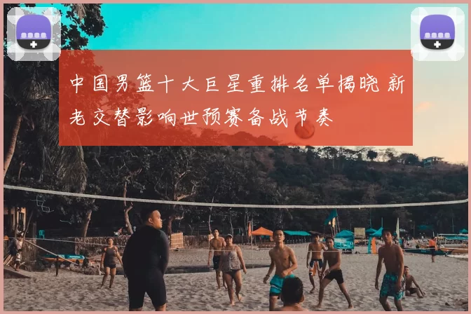 中国男篮十大巨星重排名单揭晓 新老交替影响世预赛备战节奏