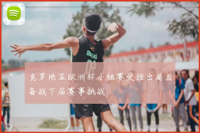 克罗地亚欧洲杯小组赛受挫出局后备战下届赛事挑战