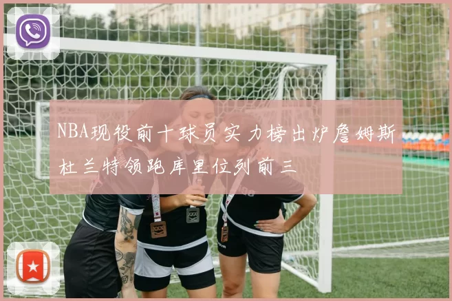 NBA现役前十球员实力榜出炉詹姆斯杜兰特领跑库里位列前三