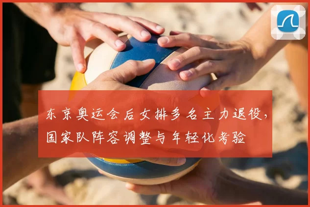 东京奥运会后女排多名主力退役，国家队阵容调整与年轻化考验