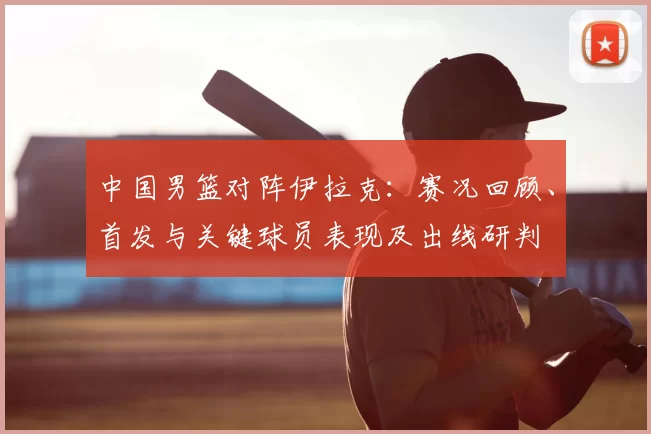 中国男篮对阵伊拉克：赛况回顾、首发与关键球员表现及出线研判