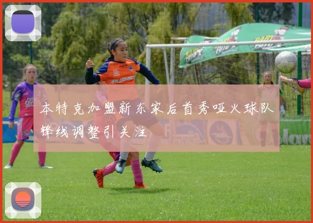本特克加盟新东家后首秀哑火球队锋线调整引关注