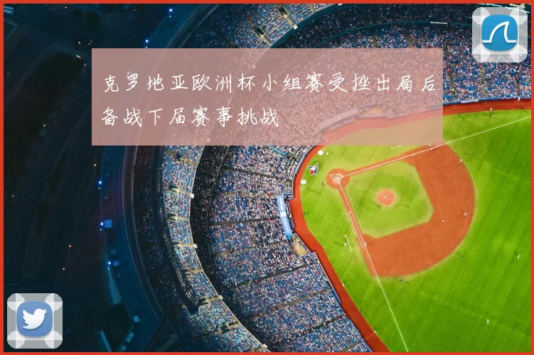 克罗地亚欧洲杯小组赛受挫出局后备战下届赛事挑战