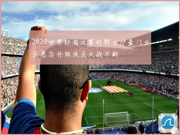 2022世界杯淘汰赛对阵出炉豪门分区悬念升级焦点大战不断