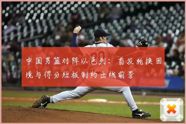 中国男篮对阵以色列:首发轮换困境与得分短板制约出线前景