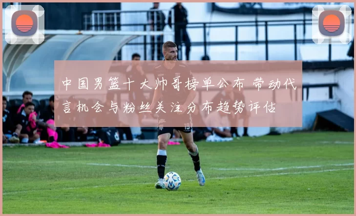 中国男篮十大帅哥榜单公布 带动代言机会与粉丝关注分布趋势评估