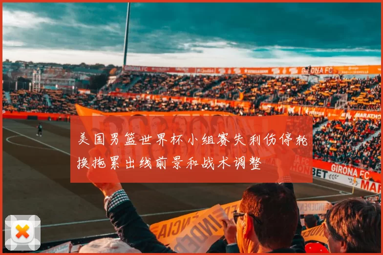 美国男篮世界杯小组赛失利伤停轮换拖累出线前景和战术调整