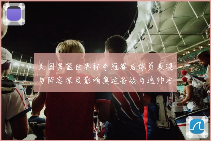 美国男篮世界杯夺冠赛后球员表现与阵容深度影响奥运备战与选帅方向