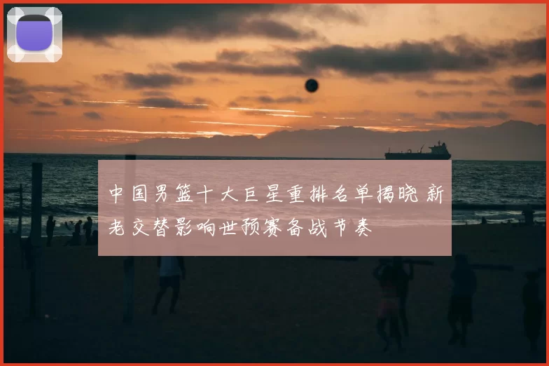 中国男篮十大巨星重排名单揭晓 新老交替影响世预赛备战节奏