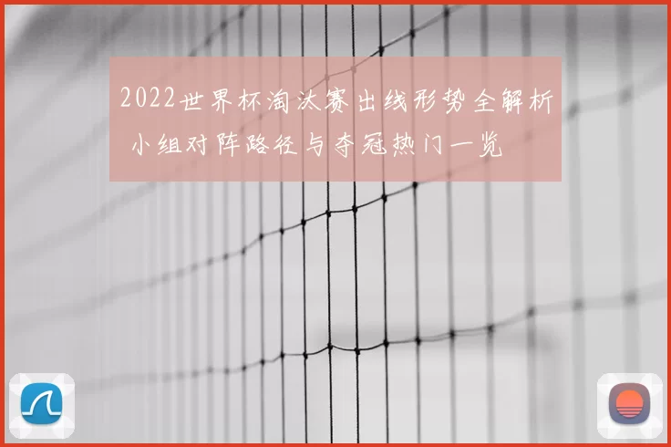 2022世界杯淘汰赛出线形势全解析 小组对阵路径与夺冠热门一览