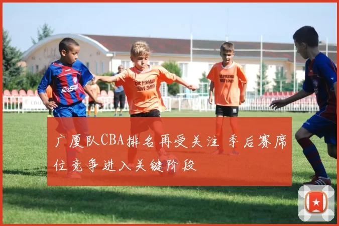 广厦队CBA排名再受关注 季后赛席位竞争进入关键阶段