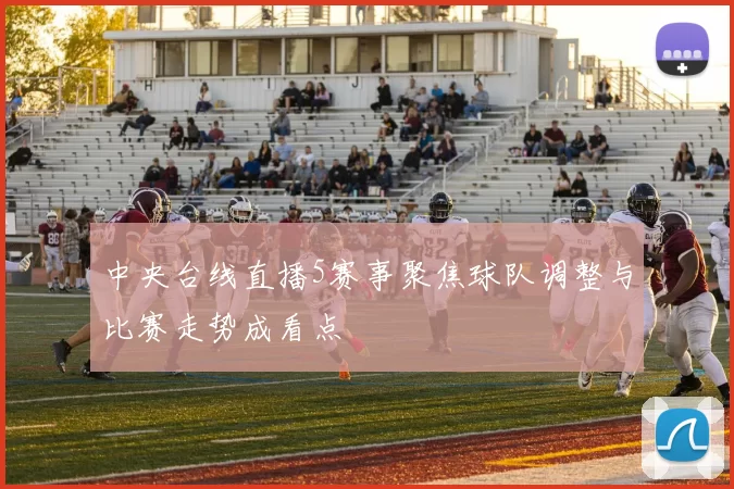 中央台线直播5赛事聚焦球队调整与比赛走势成看点
