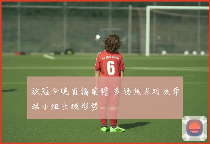 欧冠今晚直播前瞻 多场焦点对决牵动小组出线形势
