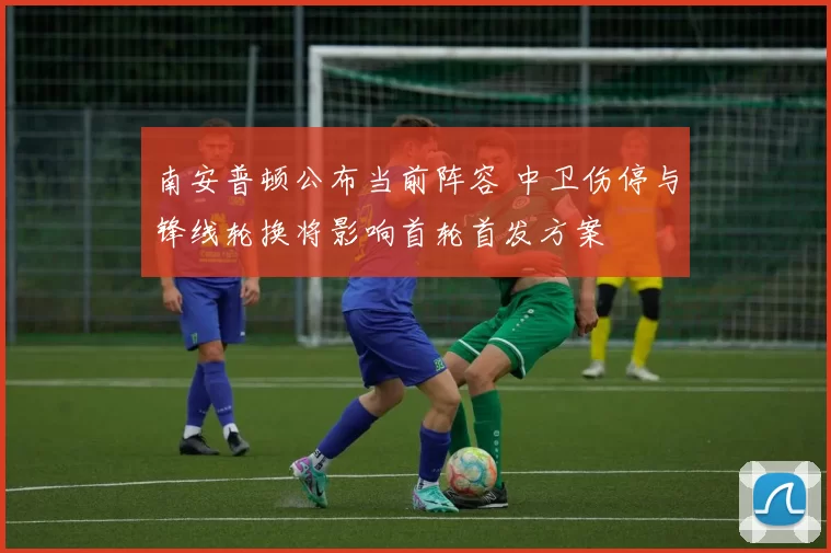 南安普顿公布当前阵容 中卫伤停与锋线轮换将影响首轮首发方案