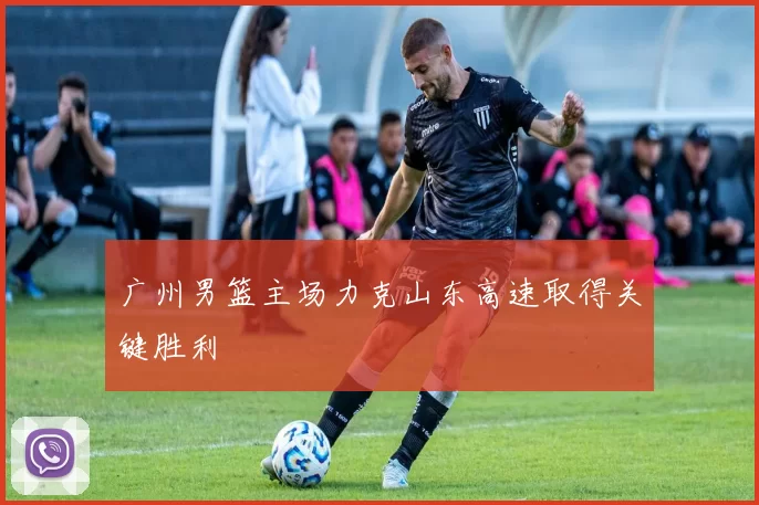 广州男篮主场力克山东高速取得关键胜利