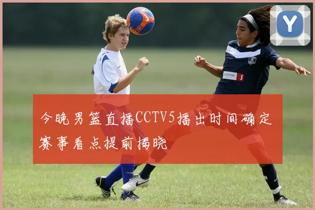 今晚男篮直播CCTV5播出时间确定 赛事看点提前揭晓