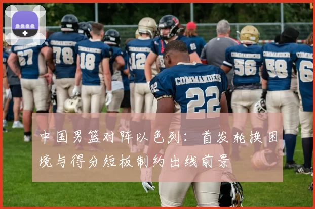 中国男篮对阵以色列:首发轮换困境与得分短板制约出线前景