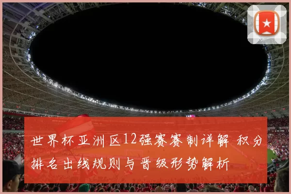 世界杯亚洲区12强赛赛制详解 积分排名出线规则与晋级形势解析