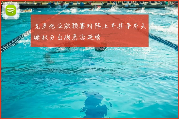 克罗地亚欧预赛对阵土耳其争夺关键积分出线悬念延续